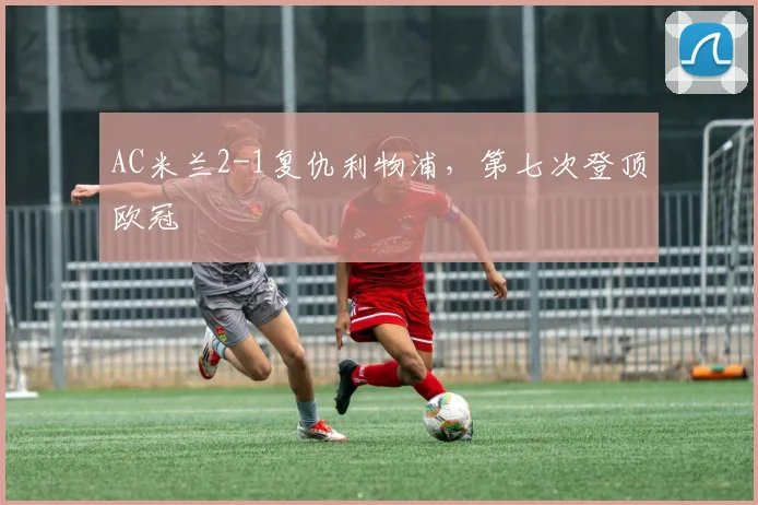AC米兰2-1复仇利物浦，第七次登顶欧冠