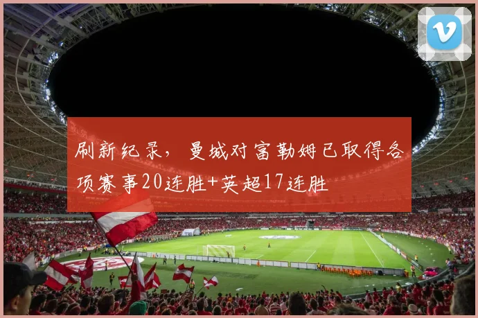 刷新纪录，曼城对富勒姆已取得各项赛事20连胜+英超17连胜