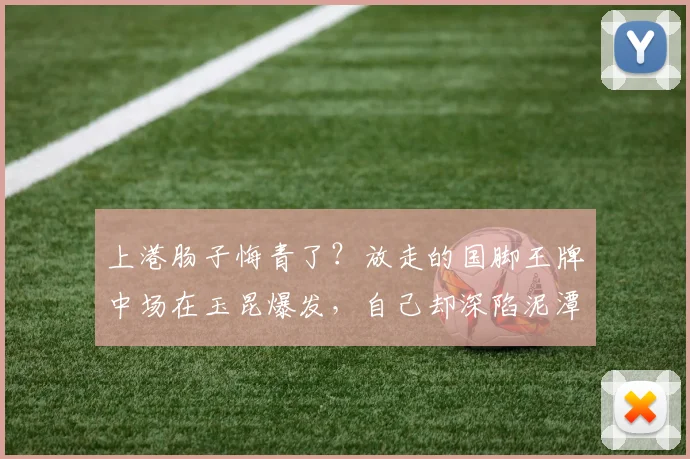 上港肠子悔青了？放走的国脚王牌中场在玉昆爆发，自己却深陷泥潭