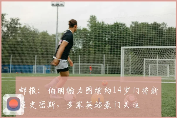 邮报：伯明翰力图续约14岁门将新星史密斯，多家英超豪门关注