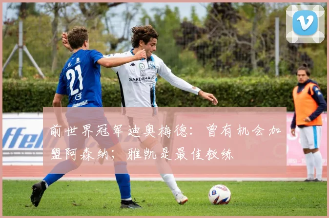 前世界冠军迪奥梅德：曾有机会加盟阿森纳；雅凯是最佳教练