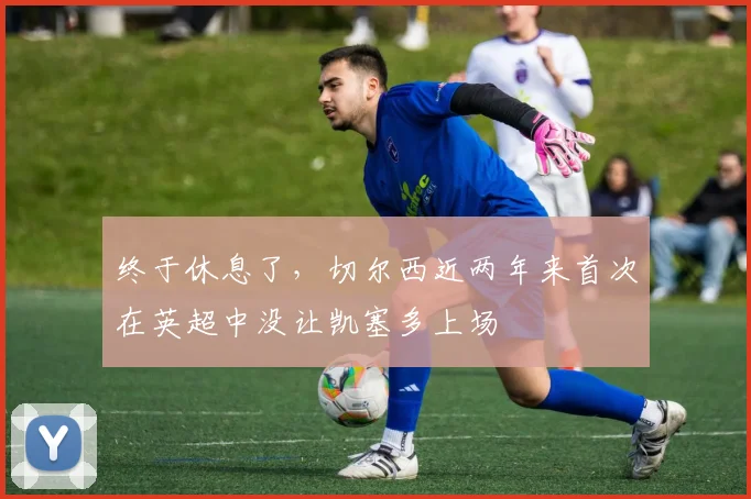 终于休息了，切尔西近两年来首次在英超中没让凯塞多上场