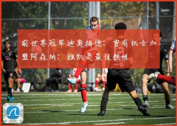 前世界冠军迪奥梅德：曾有机会加盟阿森纳；雅凯是最佳教练